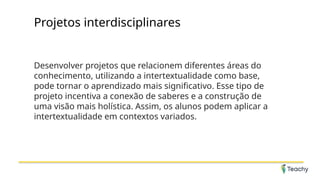 Projetos interdisciplinares
Desenvolver projetos que relacionem diferentes áreas do
conhecimento, utilizando a intertextualidade como base,
pode tornar o aprendizado mais significativo. Esse tipo de
projeto incentiva a conexão de saberes e a construção de
uma visão mais holística. Assim, os alunos podem aplicar a
intertextualidade em contextos variados.
 