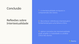 Conclusão
Reflexões sobre
Intertextualidade
1. A intertextualidade enriquece a
compreensão dos textos.
2. Reconhecer referências intertextuais é
fundamental para uma leitura crítica.
3. Aplicar conceitos de intertextualidade
pode ampliar a criatividade e a análise
crítica dos alunos.
 