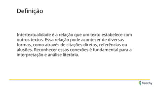 Definição
Intertextualidade é a relação que um texto estabelece com
outros textos. Essa relação pode acontecer de diversas
formas, como através de citações diretas, referências ou
alusões. Reconhecer essas conexões é fundamental para a
interpretação e análise literária.
 