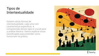 Tipos de
Intertextualidade
Existem várias formas de
intertextualidade, cada uma com
características específicas. A
compreensão desses tipos é crucial para
a análise literária. Vamos explorar essas
classificações para entender como
funcionam na prática.
 
