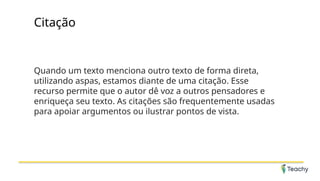 Citação
Quando um texto menciona outro texto de forma direta,
utilizando aspas, estamos diante de uma citação. Esse
recurso permite que o autor dê voz a outros pensadores e
enriqueça seu texto. As citações são frequentemente usadas
para apoiar argumentos ou ilustrar pontos de vista.
 