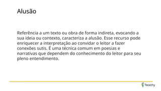 Alusão
Referência a um texto ou obra de forma indireta, evocando a
sua ideia ou contexto, caracteriza a alusão. Esse recurso pode
enriquecer a interpretação ao convidar o leitor a fazer
conexões sutis. É uma técnica comum em poesias e
narrativas que dependem do conhecimento do leitor para seu
pleno entendimento.
 