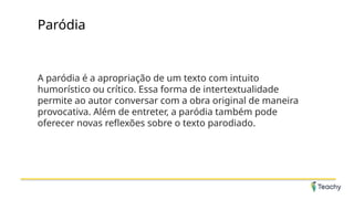 Paródia
A paródia é a apropriação de um texto com intuito
humorístico ou crítico. Essa forma de intertextualidade
permite ao autor conversar com a obra original de maneira
provocativa. Além de entreter, a paródia também pode
oferecer novas reflexões sobre o texto parodiado.
 