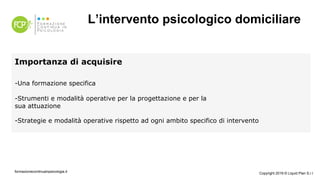 L’intervento psicologico domiciliare
Importanza di acquisire
- Una formazione specifica
- Strumenti e modalità operative per la progettazione e per la
sua attuazione
- Strategie e modalità operative rispetto ad ogni ambito specifico di intervento
formazionecontinuainpsicologia.it Copyright 2019 © Liquid Plan S.r.l
 
