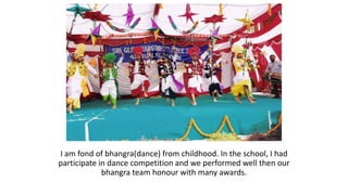 I am fond of bhangra(dance) from childhood. In the school, I had
participate in dance competition and we performed well then our
bhangra team honour with many awards.
 
