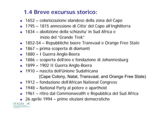 1.4 Breve excursus storico:
   1652 – colonizzazione olandese della zona del Capo
   1795 – 1815 annessione di Citta’ del Capo all’Inghilterra
   1834 – abolizione della schiavitu in Sud Africa e
                               schiavitu’
            inizio del “Grande Trek”
   1852-54 – Repubbliche boere Transvaal e Orange Free State
                   p                                g
   1867 – prima scoperta di diamanti
   1880 – I Guerra Anglo-Boera
   1886 – scoperta dell’oro e fondazione di Johannesburg
   1899 – 1902 II Guerra Anglo-Boera
   1910 – nascita dell’Unione Sudafricana
                     dell Unione
           (Cape Colony, Natal, Transvaal, and Orange Free State)
   1912 – fondazione dell African National Congress
                          dell’African
   1948 – National Party al potere e apartheid
   1961 – ritiro dal Commonwealth e Repubblica del Sud Africa
   26 aprile 1994 – prime elezioni democratiche
 