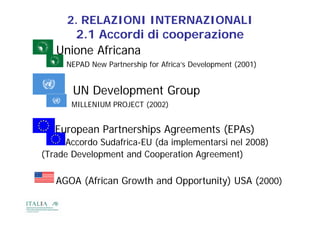2. RELAZIONI INTERNAZIONALI
      2.1
      2 1 Accordi di cooperazione
   Unione Africana
     NEPAD N
           New P t
               Partnership f Af i ’ D
                       hi for Africa’s Development (2001)
                                           l     t


       UN D
          Development G
              l     t Group
       MILLENIUM PROJECT (2002)


   European Partnerships Agreements (EPAs)
     A    d S d f i EU (d i l             i l
     Accordo Sudafrica-EU (da implementarsi nel 2008)
(Trade Development and Cooperation Agreement)

   AGOA (African Growth and Opportunity) USA (2000)
 