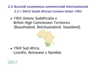 2.2 Accordi economico-commerciali internazionali
     2.2.1
     2 2 1 SACU South African Custom Union 1903

    1903 Unione Sudafricana e
     British High Commission Territories
     (Basuthuland, Betch analand S a iland)
     (Bas th land Betchuanaland, Swaziland)




    1969 Sud Africa,
      969          a,
     Lesotho, Botswana e Namibia
 