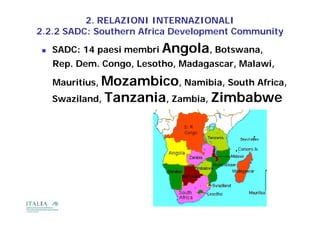 2. RELAZIONI INTERNAZIONALI
2.2.2 SADC: Southern Africa Development Community
                                  p             y
    SADC: 14 paesi membri Angola, Botswana,
     Rep. Dem. Congo, Lesotho, Madagascar, Mala i
     Rep Dem Congo Lesotho Madagasca Malawi,

     Mauritius, Mozambico, Namibia, South Africa,
     Swaziland, Tanzania, Zambia, Zimbabwe
 