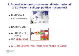 2. Accordi economico-commerciali internazionali
    2.2.3 Recenti sviluppi p
                       pp politico - economici

   G 20 Seoul
    2010 Co-Presidenza



   DA BRIC 2001

   A BRIC + S
       2011
   VIA IBSA 2003

   A.....Tri-Lateral Free Trade Area “Cape to Cairo”
                                         p
 