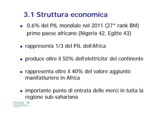 3.1 Struttura economica
   0,6% del PIL mondiale nel 2011 (27* rank BM)
    primo paese africano (
                 f       (Nigeria 42, Egitto 43)
                                   2          3)

   rappresenta 1/3 d l PIL dell’Africa
             t      del     d ll’Af i

   produce oltre il 50% dell’elettricita’ del continente
       d     lt          d ll’ l tt i it ’ d l    ti   t

   rappresenta oltre il 40% del valore aggiunto
              t lt           d l l         i t
    manifatturiero in Africa

   importante punto di entrata delle merci in tutta la
    regione s b saha iana
     egione sub-sahariana
 