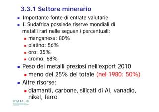 3.3.1 Settore minerario
   Importante fonte di entrate valutarie
   Il Sudafrica possiede riserve mondiali di
    metalli rari nelle seguenti percentuali:
      manganese: 80%

      platino: 56%
        l ti
      oro: 35%

      cromo: 68%

   Peso dei metalli preziosi nell’export 2010
                     p                p
      meno del 25% del totale (nel 1980: 50%)

   Altre risorse:
      diamanti, carbone, silicati di Al, vanadio,
       nikel, ferro
 