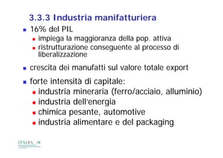 3.3.3 Industria manifatturiera
   16% del PIL
       impiega la maggioranza della pop. attiva
       ristrutturazione conseguente al processo di
        liberalizzazione
   crescita dei manufatti sul valore totale export
   forte intensità di capitale:
    f t i t      ità       it l
      industria mineraria (ferro/acciaio, alluminio)

      industria dell’energia

      chimica pesante, automotive
                p       ,
      industria alimentare e del packaging
 