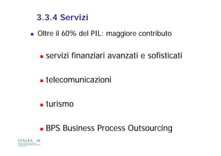 3.3.4 Servizi
   Oltre il 60% del PIL: maggiore contributo


       servizi finanziari avanzati e sofisticati

       telecomunicazioni

       turismo

       BPS Business Process Outsourcing
                                       g
 