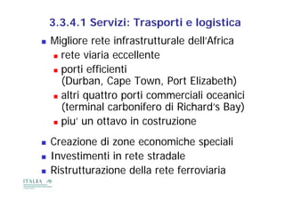 3.3.4.1 Servizi: Trasporti e logistica
   Migliore rete infrastrutturale dell’Africa
     rete viaria eccellente

     porti efficienti
      (Durban, Cape Town, Port Elizabeth)
      (D b       C     T      P t Eli b th)
     altri quattro porti commerciali oceanici
            q       p
      (terminal carbonifero di Richard’s Bay)
     piu’ un ottavo in costruzione
      piu
   Creazione di zone economiche speciali
                                      p
   Investimenti in rete stradale
   Ristrutturazione della rete ferroviaria
 