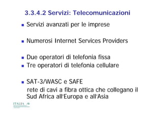 3.3.4.2 Servizi: Telecomunicazioni
   Servizi avanzati per le imprese

   Numerosi Internet Services Providers

   Due operatori di telefonia fissa
   Tre operatori di telefonia cellulare

   SAT 3/WASC
    SAT-3/WASC e SAFE
    rete di cavi a fibra ottica che collegano il
    Sud Africa all Europa e all Asia
               all’Europa all’Asia
 