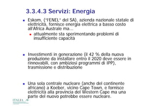 3.3.4.3 Servizi: Energia
   Eskom, (“l’ENEL” del SA), azienda nazionale statale di
    elettricità, fornisce energia elettrica a basso costo
    all’Africa Australe ma...
      attualmente sta sperimentando problemi di
        insufficiente capacità


   Investimenti in generazione (il 42 % della nuova
    produzione da installare entro il 2020 deve essere in
    rinnovabili, con ambiziosi programmi di IPP),
    trasmissione e distribuzione


   Una sola centrale nucleare (anche del continente
    africano) a Koeber, vicino Cape Town, e fornisce
    elettricità alla provincia del Western Cape ma una
    parte del nuovo potrebbe essere nucleare.
 
