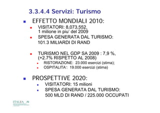 3.3.4.4 Servizi: Turismo
       EFFETTO MONDIALI 2010:
        VISITATORI: 8,073,552,
         1 milione in piu’ del 2009
        SPESA GENERATA DAL TURISMO:
         101.3 MILIARDI DI RAND

        TURISMO NEL GDP SA 2009 : 7,9 %,
         (+2.7%
         ( 2 7% RISPETTO AL 2008)
            RISTORAZIONE: 23.000 esercizi (stima);
            OSPITALITA’: 19.000 esercizi (stima)
                                          (     )


       PROSPETTIVE 2020:
            VISITATORI: 15 milioni
            SPESA GENERATA DAL TURISMO:
             500 MLD DI RAND / 225 000 OCCUPATI
                                 225.000
 