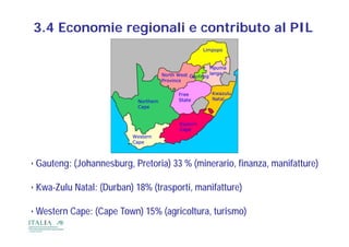 3.4 Economie regionali e contributo al PIL




• Gauteng: (Johannesburg, Pretoria) 33 % (minerario, finanza, manifatture)

• Kwa-Zulu Natal: (Durban) 18% (trasporti, manifatture)

•W t
 Western C
         Cape: (C
               (Cape T
                     Town) 15% (agricoltura, turismo)
                         )     ( i lt        t i    )
 