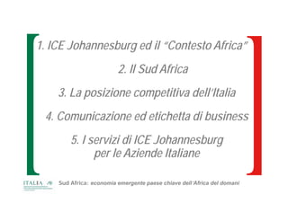 1. ICE Johannesburg ed il “Contesto Africa”
                         2. Il Sud Africa
    3. La posizione competitiva dell’Italia
 4. Comunicazione ed etichetta di business
        5. I servizi di ICE Johannesburg
              per le Aziende Italiane

    Sud Africa: economia emergente paese chiave dell’Africa del domani
 