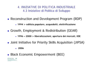 4. INIZIATIVE DI POLITICA INDUSTRIALE
               4.3
               4 3 Iniziative di Politica di Sviluppo

   Reconstruction and Development P
    R     t ti       dD    l     t Program (RDP)
          1994 > edilizia popolare, acquedotti, elettrificazione


   Growth, Employment & Redistribution (GEAR)
          1996 – 2000 > liberalizzazioni, apertura dei mercati, IDE


   Joint Initiative for Priority Skills Acquisition (JIPSA)
          2006


   Black Economic Empowerment (BEE)
 