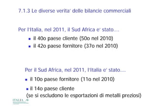7.1.3 Le diverse verita’ delle bilancie commerciali


Per l’Italia nel 2011, il Sud Africa e stato
    l Italia,    2011                e’ stato….
          il 40o paese cliente (50o nel 2010)
          il 42o paese fornitore (37o nel 2010)



   Per S d Af i
   P il Sud Africa, nel 2011, l’Italia e’ stato….
                      l 2011 l’It li ’ t t
      il 10o paese fornitore (11o nel 2010)
    il 14o paese cliente
   (se
   ( si escludono le esportazioni di metalli preziosi)
             l d     l            d      ll          )
 