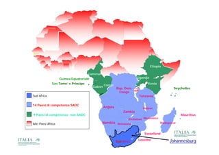 Etiopia

                                     Camerun
                    Guinea Equatoriale                                Uganda
               Sao Tome’ e Principe                                         Kenia
                                         Gabon Congo Rep. Dem.                               Seychelles
                                                      Congo
Sud Af i
S d Africa                                                             Tanzania
                                                                       T     i

14 Paesi di competenza SADC
                                               Angola                    Malawi
                                                             Zambia
9 Paesi di competenza non SADC                                                                    Mauritius
                                                                Zimbabwe Mozambico
Altri Paesi Africa                             Namibia Botswana                      Madagascar



                                                                          Swaziland

                                                                      Lesotho              Johannesburg
                                                        Sud Africa
 