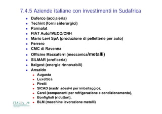 7.4.5 Aziende italiane con investimenti in Sudafrica
     Duferco (acciaieria)
     Techint (forni siderurgici)
     Parmalat
     FIAT Auto/IVECO/CNH
     Mario Levi SpA (produzione di pelletterie per auto)
     Ferrero
     CMC di Ravenna
     Officine Maccaferri (meccanica/metalli)
     SILMAR (oreficeria)
     Italgest (energie rinnovabili)
     Ansaldo
         Augusta
         Luxottica
         Pirelli
          Pi lli
         SICAD (nastri adesivi per imballaggio),
         Carel (componenti per refrigerazione e condizionamento),
         Bonfiglioli (riduttori),
         BLM (macchine lavorazione metalli)
 