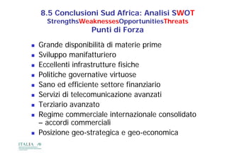 8.5 Conclusioni Sud Africa: Analisi SWOT
      StrengthsWeaknessesOpportunitiesThreats
                   Punti di Forza
   Grande disponibilità di materie prime
   Sviluppo manifatturiero
   Eccellenti i f
    E ll i infrastrutture fisiche
                             fi i h
   Politiche governative virtuose
   Sano ed efficiente settore finanziario
   Servizi di telecomunicazione avanzati
   Terziario avanzato
   Regime commerciale internazionale consolidato
    – accordi commerciali
   Posizione geo strategica e geo-economica
               geo-strategica geo economica
 