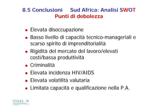 8.5 Conclusioni Sud Africa: Analisi SWOT
            Punti di debolezza

    Elevata disoccupazione
    Basso livello di capacità tecnico-manageriali e
     scarso spirito di imprenditorialità
    Rigidità del mercato del lavoro/elevati
     costi/bassa produttività
        ti/b          d tti ità
    Criminalità
    Elevata incidenza HIV/AIDS
    Elevata volatilità valutaria
    Limitata capacità e qualificazione nella P.A.
 