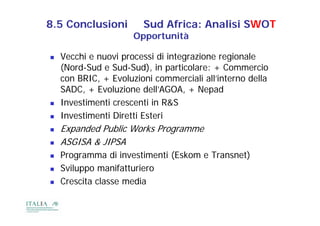 8.5 Conclusioni         Sud Africa: Analisi SWOT
                      Opportunità

   Vecchi e nuovi processi di integrazione regionale
    (Nord-Sud e Sud-Sud), in particolare: + Commercio
    con BRIC, + Evoluzioni commerciali all’interno della
    SADC, E ol ione dell’AGOA
    SADC + Evoluzione dell’AGOA, + Nepad
   Investimenti crescenti in R&S
   Investimenti Diretti E t i
    I    ti    ti Di tti Esteri
   Expanded Public Works Programme
   ASGISA & JIPSA
   Programma di investimenti (Eskom e Transnet)
   Sviluppo manifatturiero
                   f
   Crescita classe media
 