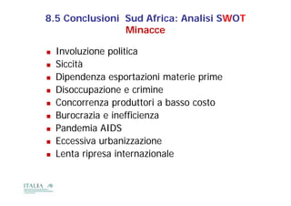 8.5 Conclusioni Sud Africa: Analisi SWOT
                Minacce

   Involuzione politica
                p
   Siccità
   Dipendenza esportazioni materie prime
   Disoccupazione e crimine
   Concorrenza produttori a basso costo
   Burocrazia e inefficienza
   Pandemia AIDS
   Eccessiva urbanizzazione
   Lenta ripresa internazionale
                              l
 