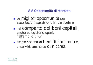 8.6
           8 6 Opportunità di mercato

   Le migliori opportunità pe   per
    esportazioni sussistono in particolare
   nel comparto dei beni         capitali,
    anche se esistono spazi
                      spazi,
    nell’ambito di un
   ampio spettro di bbeni di consumo e
                            d
    di servizi, anche se di nicchia.
       servizi
 