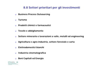 8.8 Settori prioritari per gli investimenti

   Business Process Outsourcing

   Turismo

   Prodotti chimici e farmaceutici

   Tessile e abbigliamento

   Settore minerario e lavorazioni a valle, metalli ed engineering

   Agricoltura e agro-industria, settore forestale e carta
                  agro-

   Elettrodomestici bianchi

   Industria cinematografica

   Beni Capitali ed Energia
 