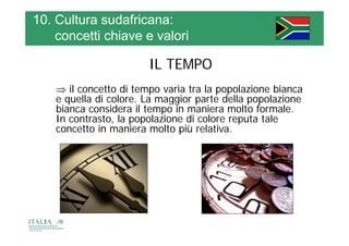 10. Cultura sudafricana:
    concetti chiave e valori

                        IL TEMPO
     il concetto di tempo varia tra la popolazione bianca
    e quella di colore. La maggior parte della popolazione
          ll      l     L      i         d ll       l i
    bianca considera il tempo in maniera molto formale.
    In contrasto, la popolazione di colore reputa tale
                 , p p                       p
    concetto in maniera molto più relativa.
 