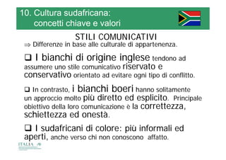 10. Cultura sudafricana:
    concetti chiave e valori
                  STILI COMUNICATIVI
  Differenze in base alle culturale di appartenenza
                                        appartenenza.

  I bianchi di origine inglese tendono ad
                        g          g
 assumere uno stile comunicativo riservato e
 conservativo orientato ad evitare ogni tipo di conflitto.
  In contrasto, i bianchi boeri hanno solitamente
 un approccio molto più diretto ed esplicito. Principale
 obiettivo della loro comunicazione è la correttezza,
 schiettezza ed onestà.
  I sudafricani di colore: più informali ed
 aperti, anche verso chi non conoscono affatto.
     ti     h         h                 ff
 