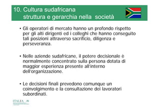 10. Cultura sudafricana
    struttura e gerarchia nella società
                                società
  • Gli operatori di mercato hanno un profondo rispetto
          p                                p          p
    per gli alti dirigenti ed i colleghi che hanno conseguito
    tali posizioni attraverso sacrificio, diligenza e
    perseveranza.
    perseveranza

  • Nelle aziende sudafricane il potere decisionale è
                   sudafricane,
    normalmente concentrato sulla persona dotata di
    maggior esperienza presente all’interno
       gg       p        p
    dell’organizzazione.

  • Le decisioni finali prevedono comunque un
    coinvolgimento e la consultazione dei lavoratori
    subordinati.
    subordinati
 
