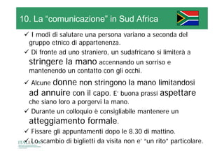 10. La “comunicazione” in Sud Africa
  I modi di salutare una persona variano a seconda del
  gruppo etnico di appartenenza.
                    appartenenza
  Di fronte ad uno straniero, un sudafricano si limiterà a
  stringere la mano accennando un sorriso e
  mantenendo un contatto con gli occhi.
       donne non stringono la mano limitandosi
       d
  Alcune
  ad annuire con il capo. E’ buona prassi aspettare
                      p                     p
  che siano loro a porgervi la mano.
  Durante un colloquio è consigliabile mantenere un
                    q           g
  atteggiamento formale.
  Fissare gli appuntamenti dopo le 8.30 di mattino.
  Lo scambio di biglietti da visita non e’ “un rito” particolare.
 