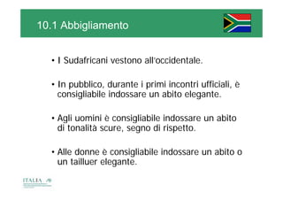 10.1 Abbigliamento


  • I Sudafricani vestono all’occidentale.

  • In pubblico, durante i primi incontri ufficiali, è
    consigliabile indossare un abito elegante.

  • Agli uomini è consigliabile indossare un abito
     g                  g
    di tonalità scure, segno di rispetto.

  • Alle donne è consigliabile indossare un abito o
    un tailluer elegante.
 