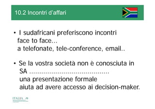 10.2 Incontri d’affari


• I sudafricani preferiscono incontri
 face to face...
 a telefonate, tele-conference, email..

• Se la vostra società non è conosciuta in
  SA ........................................
  una presentazione formale
  aiuta ad avere accesso ai decision-maker.
 