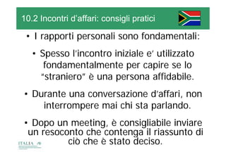 10.2 Incontri d’affari: consigli pratici

 • I rapporti personali sono fondamentali:
   • Spesso l’incontro iniziale e’ utilizzato
      fondamentalmente per capire se l
      f d       t l    t           i       lo
     “straniero” è una persona affidabile.
      straniero
• Durante una conversazione d’affari, non
                                    ,
    interrompere mai chi sta parlando.
• Dopo un meeting, è consigliabile inviare
 un resoconto che contenga il riassunto di
          ciò che è stato deciso.
 