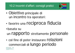 10.2 Incontri d’affari: consigli pratici

• Obiettivo principale di
            p     p
  un incontro tra operatori:

• favorire una   reciproca fiducia
•basata su
un   rapporto strettamente personale
• col fine di poter instaurare relazioni
                                 l i i
  commerciali di lungo periodo
 