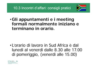 10.3 Incontri d’affari: consigli pratici


•Gli appuntamenti e i meeting
 Gli
 formali normalmente iniziano e
 terminano in orario.


•L’orario di lavoro in Sud Africa è dal
 lunedi al venerdi dalle 8 30 alle 17.00
                         8.30      17 00
 di pomeriggio, (venerdi alle 15.00)
 