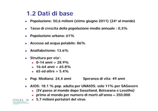 1.2 Dati di base
   Popolazione: 50,6 milioni (stime giugno 2011) (24o al mondo)

   Tasso di crescita della popolazione medio annuale : 0,3%

   Popolazione urbana: 61%

   Accesso ad acqua potabile: 86%

   Analfabetismo: 13.6%

   Struttura per eta’:
      0-14 anni = 28.9%
      16-64 anni = 65.8%
      65 ed oltre = 5.4%

   Pop. Mediana: 24,4 anni       Speranza di vita: 49 anni

   AIDS: 18.1 % pop. adulta per UNAIDS; solo 11% per SAGovern
      (IV paese al mondo dopo Swaziland, Botswana e Lesotho)
      primo al mondo per numero di morti all’anno – 350.000
      5,7 milioni portatori del virus
 