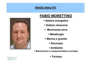TRADE ANALYST


     FABIO MORETTINO
         Settore energetico
          Settore minerario
          Movimento terra
              Metallurgia
           Marmo e granito
               Sicurezza
               Ambiente
 Macchinario e componentistica correlata

               Turismo
 