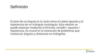 Definición
El seno de un ángulo es la razón entre el cateto opuesto y la
hipotenusa de un triángulo rectángulo. Esta relación se
puede expresar mediante la fórmula: seno(θ) = opuesto /
hipotenusa. Es crucial en la resolución de problemas que
involucran ángulos y distancias en triángulos.
 
