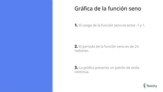 Gráfica de la función seno
1. El rango de la función seno es entre -1 y 1.
2. El período de la función seno es de 2π
radianes.
3. La gráfica presenta un patrón de onda
continua.
 
