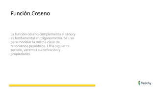 Función Coseno
La función coseno complementa al seno y
es fundamental en trigonometría. Se usa
para modelar la misma clase de
fenómenos periódicos. En la siguiente
sección, veremos su definición y
propiedades.
 