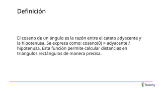 Definición
El coseno de un ángulo es la razón entre el cateto adyacente y
la hipotenusa. Se expresa como: coseno(θ) = adyacente /
hipotenusa. Esta función permite calcular distancias en
triángulos rectángulos de manera precisa.
 