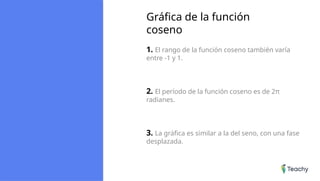 Gráfica de la función
coseno
1. El rango de la función coseno también varía
entre -1 y 1.
2. El período de la función coseno es de 2π
radianes.
3. La gráfica es similar a la del seno, con una fase
desplazada.
 